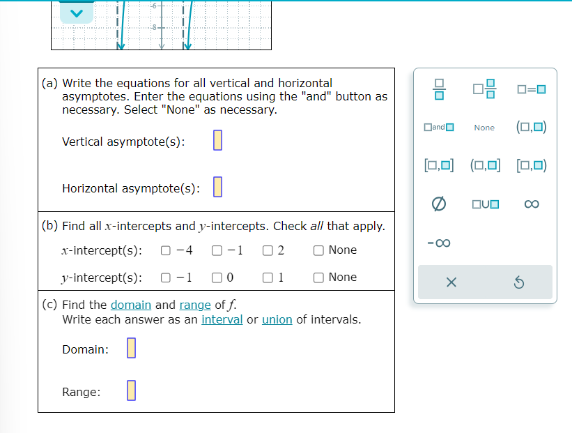 (a) Write the equations for all vertical and horizontal
asymptotes. Enter the equations using the "and" button as
necessary. Select "None" as necessary.
Vertical asymptote(s):
Horizontal asymptote(s):
(b) Find all x-intercepts and y-intercepts. Check all that apply.
x-intercept(s): 0-4 0-1 02
O None
y-intercept(s):
10
1
None
(c) Find the domain and range of f.
Write each answer as an interval or union of intervals.
Domain:
Range:
010
and
(0,0)
[0,0] (0,0) [(0,0)
-00
08
X
None
0=0
QUO
5
∞