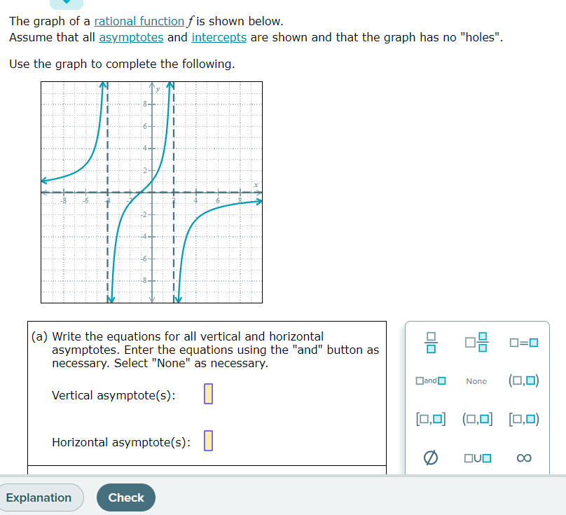 The graph of a rational function fis shown below.
Assume that all asymptotes and intercepts are shown and that the graph has no "holes".
Use the graph to complete the following.
(a) Write the equations for all vertical and horizontal
asymptotes. Enter the equations using the "and" button as
necessary. Select "None" as necessary.
Vertical asymptote(s): 0
Horizontal asymptote(s):
Explanation
Check
010
Dand
08
|=0
None (0,0)
[0,0] (0,0] [0,0)
OVO ∞