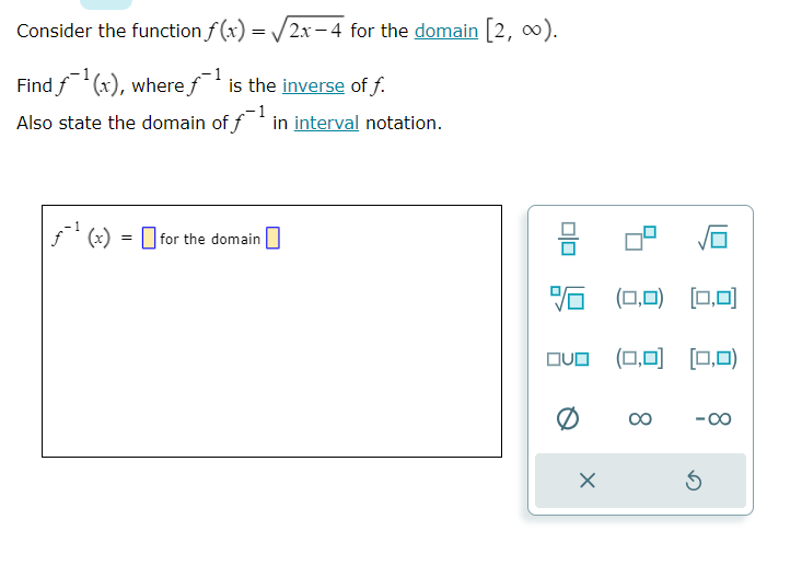 Consider the function f(x) = √2x-4 for the domain [2, ∞).
Find f¹(x), where f¹ is the inverse of f.
Also state the domain of f¹ in interval notation.
f(x) = for the domain
0|0
8
(0,0) [0,0]
QUO (0,0) [0,0)
X
-C
S