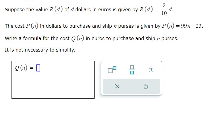 9
Suppose the value R (d) of d dollars in euros is given by R (d) = -d.
10
The cost P (n) in dollars to purchase and ship n purses is given by P (n) = 99n+23.
Write a formula for the cost (n) in euros to purchase and ship n purses.
It is not necessary to simplify.
Q(n) = 0
X
S
B