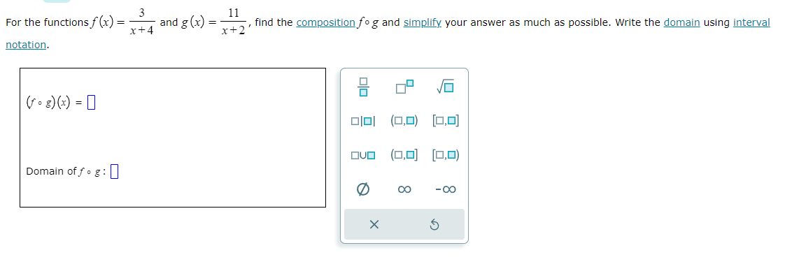 For the functions f(x) =
notation.
(fog)(x) =
Domain of fog :
3
x+4
and g(x)
=
11
x+2
find the composition fog and simplify your answer as much as possible. Write the domain using interval
DO
미미 (0,0) [0,0]
QUO (0,0) [0,0)
X
∞
-∞