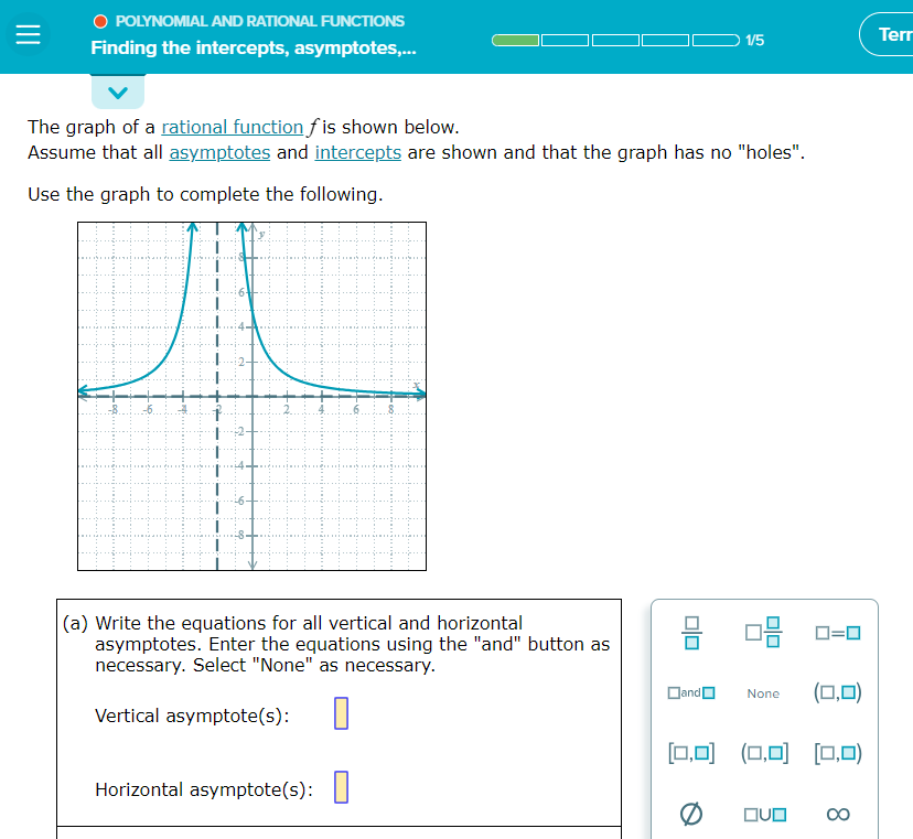 =
O POLYNOMIAL AND RATIONAL FUNCTIONS
Finding the intercepts, asymptotes,...
The graph of a rational function fis shown below.
Assume that all asymptotes and intercepts are shown and that the graph has no "holes".
Use the graph to complete the following.
(a) Write the equations for all vertical and horizontal
asymptotes. Enter the equations using the "and" button as
necessary. Select "None" as necessary.
Vertical asymptote(s):
Horizontal asymptote(s):
1/5
and
None
[0,0] (0,0)
ロ=ロ
(0,0] [0,0)
QUO
(0,0)
Terr