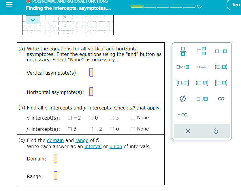 AND
Finding the intercepts, asymptotes,...
ONAL
+++++
(a) Write the equations for all vertical and horizontal
asymptotes. Enter the equations using the "and" button as
necessary. Select "None" as necessary.
Vertical asymptote(s): 0
Horizontal asymptote(s):
Domain:
ONS
(b) Find all x-intercepts and y-intercepts. Check all that apply.
x-intercept(s): 0-2 00 05
None
y-intercept(s):
05 0-2
0
(c) Find the domain and range of f.
Write each answer as an interval or union of intervals.
Range:
0
None
and
[0,0]
-∞
X
1/5
08 0=0
None (0,0)
(0,0] [0,0)
OVO
Ś
∞
Terr