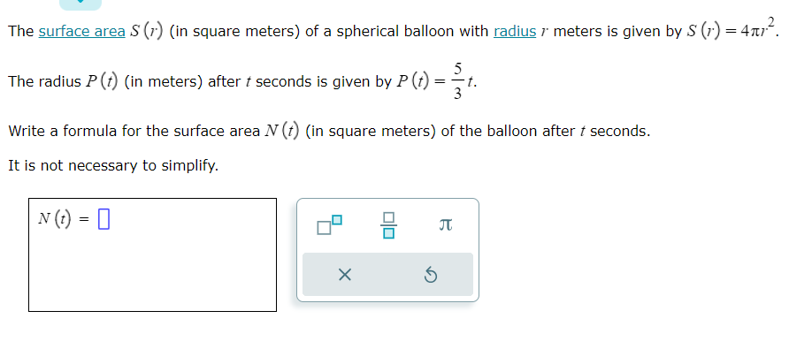 The surface area S (1) (in square meters) of a spherical balloon with radius / meters is given by S (1') = 4µ7².
5
The radius P (1) (in meters) after / seconds is given by P (t) = t.
3
Write a formula for the surface area N (t) (in square meters) of the balloon after t seconds.
It is not necessary to simplify.
N (t) =
X
Ś
B