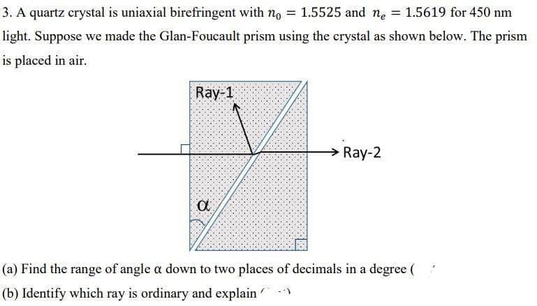 3. A quartz crystal is uniaxial birefringent with no
1.5525 and ne
1.5619 for 450 nm
light. Suppose we made the Glan-Foucault prism using the crystal as shown below. The prism
is placed in air.
Ray-1
→ Ray-2
(a) Find the range of angle a down to two places of decimals in a degree (
(b) Identify which ray is ordinary and explain
