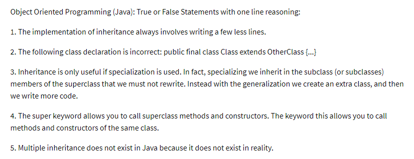 Object Oriented Programming (Java): True or False Statements with one line reasoning:
1. The implementation of inheritance always involves writing a few less lines.
2. The following class declaration is incorrect: public final class Class extends OtherClass {...}
3. Inheritance is only useful if specialization is used. In fact, specializing we inherit in the subclass (or subclasses)
members of the superclass that we must not rewrite. Instead with the generalization we create an extra class, and then
we write more code.
4. The super keyword allows you to call superclass methods and constructors. The keyword this allows you to call
methods and constructors of the same class.
5. Multiple inheritance does not exist in Java because it does not exist in reality.