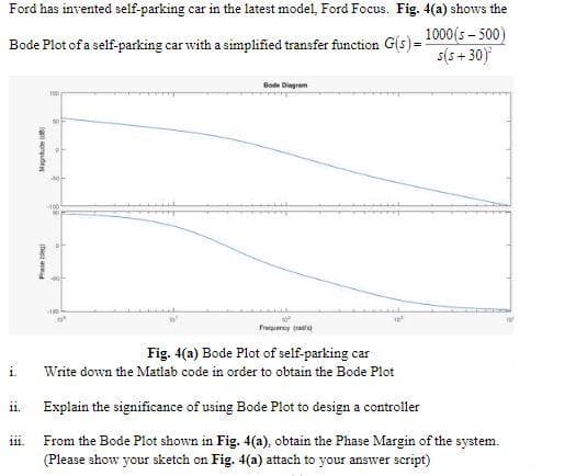 Ford has invented self-parking car in the latest model, Ford Focus. Fig. 4(a) shows the
Bode Plot of a self-parking car with a simplified transfer function G(s)= 1000(s- 500)
s(s + 30)
Bode Dingram
40
Frequeny ad
Fig. 4(a) Bode Plot of self-parking car
i.
Write down the Matlab code in order to obtain the Bode Plot
ii. Explain the significance of using Bode Plot to design a controller
From the Bode Plot shown in Fig. 4(a), obtain the Phase Margin of the system.
(Please show your sketch on Fig. 4(a) attach to your answer script)
111
IDio a
