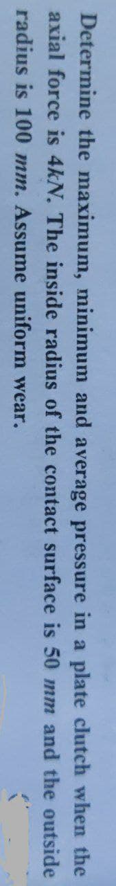 Determine the maximum, minimum and average pressure in a plate clutch when the
axial force is 4kN. The inside radius of the contact surface is 50 mm and the outside
radius is 100 mm. Assume uniform wear.
