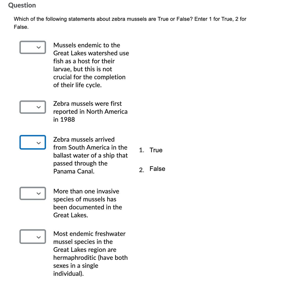 Question
Which of the following statements about zebra mussels are True or False? Enter 1 for True, 2 for
False.
Mussels endemic to the
Great Lakes watershed use
fish as a host for their
larvae, but this is not
crucial for the completion
of their life cycle.
Zebra mussels were first
reported in North America
in 1988
Zebra mussels arrived
from South America in the
1. True
ballast water of a ship that
passed through the
Panama Canal.
2. False
More than one invasive
species of mussels has
been documented in the
Great Lakes.
Most endemic freshwater
mussel species in the
Great Lakes region are
hermaphroditic (have both
sexes in a single
individual).
