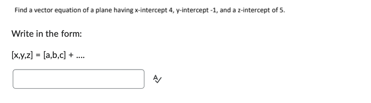 Find a vector equation of a plane having x-intercept 4, y-intercept -1, and a z-intercept of 5.
Write in the form:
[x,y,z] = [a,b,c] + ....
A