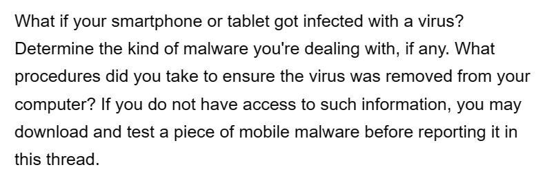 What if your smartphone or tablet got infected with a virus?
Determine the kind of malware you're dealing with, if any. What
procedures did you take to ensure the virus was removed from your
computer? If you do not have access to such information, you may
download and test a piece of mobile malware before reporting it in
this thread.