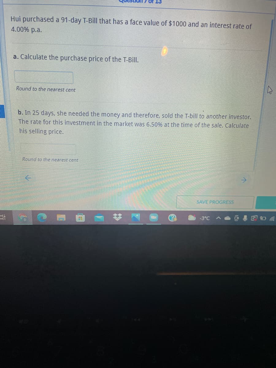 Hui purchased a 91-day T-Bill that has a face value of $1000 and an interest rate of
4.00% p.a.
a. Calculate the purchase price of the T-Bill.
Round to the nearest cent
b. In 25 days, she needed the money and therefore, sold the T-bill to another investor.
The rate for this investment in the market was 6.50% at the time of the sale. Calculate
his selling price.
Round to the nearest cent
SAVE PROGRESS
-3°C
