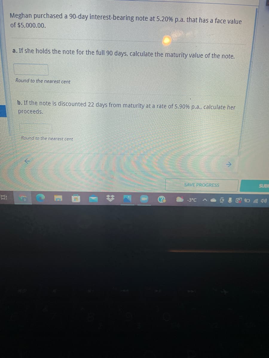 Meghan purchased a 90-day interest-bearing note at 5.20% p.a. that has a face value
of $5,000.00.
a. If she holds the note for the full 90 days, calculate the maturity value of the note.
Round to the nearest cent
b. If the note is discounted 22 days from maturity at a rate of 5.90% p.a., calculate her
proceeds.
Round to the nearest cent
->
SAVE PROGRESS
SUB
-3°C A O O I E a Q0)
