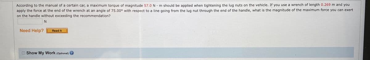 According to the manual of a certain car, a maximum torque of magnitude 57.0 N · m should be applied when tightening the lug nuts on the vehicle. If you use a wrench of length 0.269 m and you
apply the force at the end of the wrench at an angle of 75.00° with respect to a line going from the lug nut through the end of the handle, what is the magnitude of the maximum force you can exert
on the handle without exceeding the recommendation?
N
Need Help?
Read It
E Show My Work (Optional) ?
