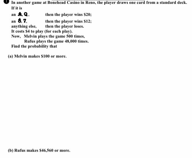 In another game at Bonehead Casino in Reno, the player draws one card from a standard deck.
If it is
an A Q,
then the player wins $20;
an 8, 7,
anything else,
then the player wins $12;
then the player loses.
It costs $4 to play (for each play).
Now, Melvin plays the game 500 times,
Rufus plays the game 48,000 times.
Find the probability that
(a) Melvin makes s100 or more.
(b) Rufus makes $46,560 or more.
