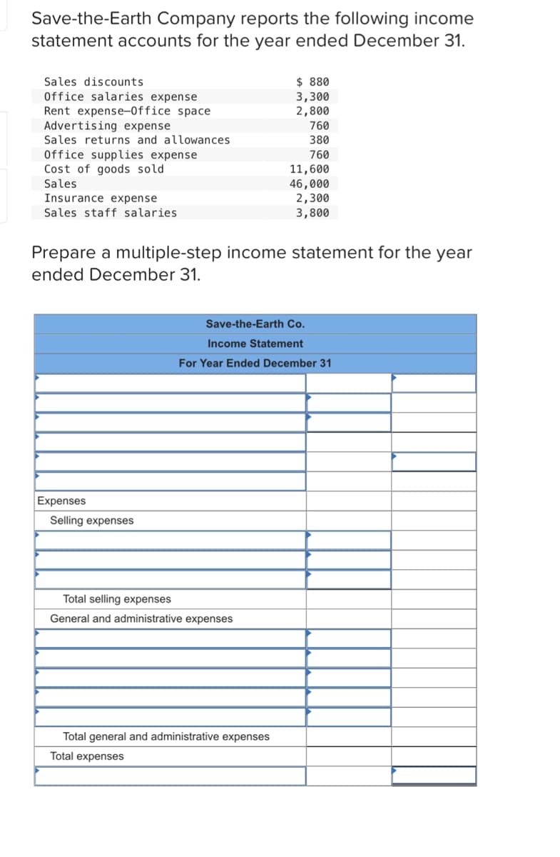 Save-the-Earth Company reports the following income
statement accounts for the year ended December 31.
Sales discounts
$ 880
Office salaries expense
Rent expense-Office space
Advertising expense
Sales returns and allowances
3,300
2,800
760
380
Office supplies expense
Cost of goods sold
Sales
760
11,600
46,000
2,300
3,800
Insurance expense
Sales staff salaries
Prepare a multiple-step income statement for the year
ended December 31.
Save-the-Earth Co.
Income Statement
For Year Ended December 31
Expenses
Selling expenses
Total selling expenses
General and administrative expenses
Total general and administrative expenses
Total expenses
