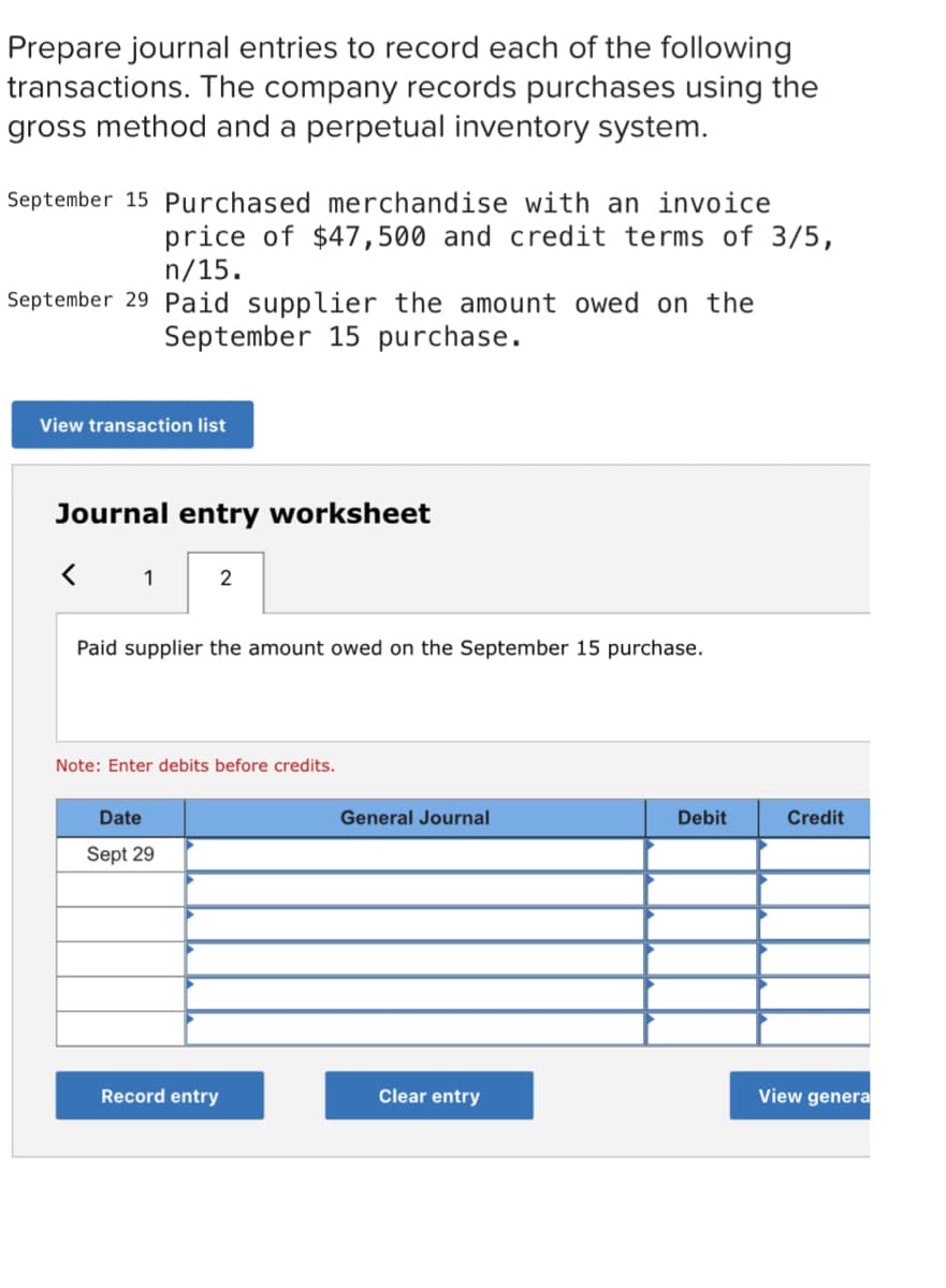 Prepare journal entries to record each of the following
transactions. The company records purchases using the
gross method and a perpetual inventory system.
September 15 Purchased merchandise with an invoice
price of $47,500 and credit terms of 3/5,
n/15.
September 29 Paid supplier the amount owed on the
September 15 purchase.
View transaction list
Journal entry worksheet
1
2
Paid supplier the amount owed on the September 15 purchase.
Note: Enter debits before credits.
Date
General Journal
Debit
Credit
Sept 29
Record entry
Clear entry
View genera
