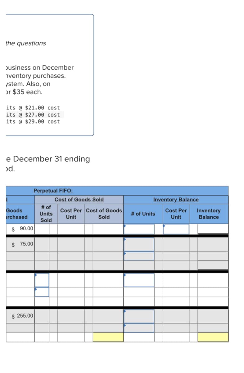 the questions
pusiness on December
iventory purchases.
ystem. Also, on
or $35 each.
its @ $21.00 cost
its @ $27.00 cost
its @ $29.00 cost
e December 31 ending
od.
Perpetual FIFO:
Cost of Goods Sold
Inventory Balance
# of
Units
Goods
Cost Per Cost of Goods
Cost Per
# of Units
Inventory
Balance
irchased
Unit
Sold
Unit
Sold
$ 90.00
$ 75.00
$ 255.00
