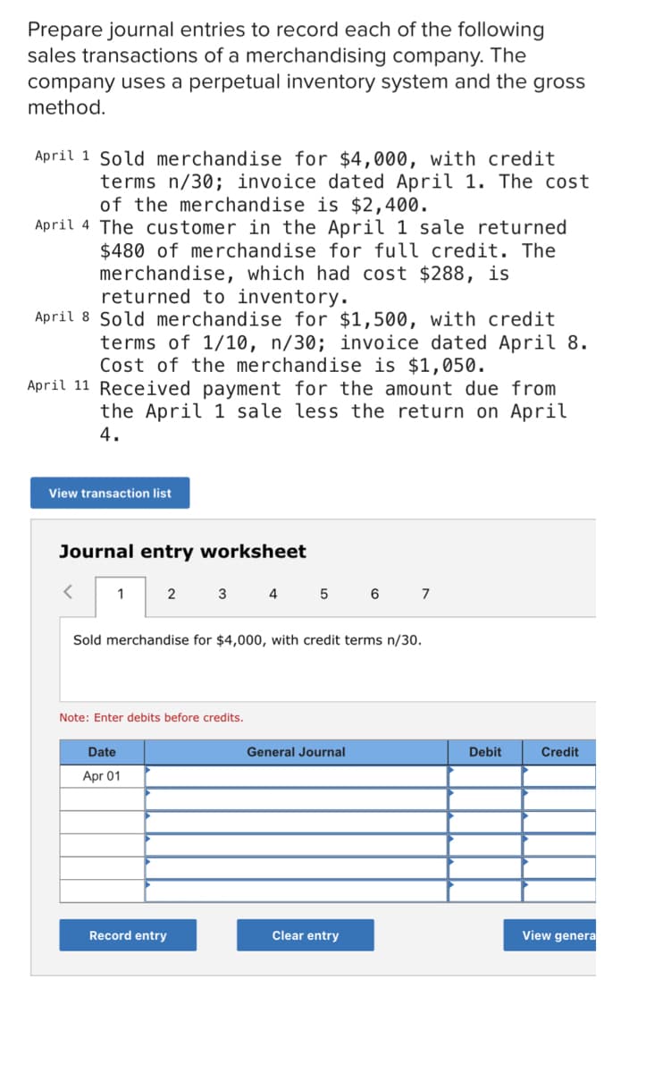 Prepare journal entries to record each of the following
sales transactions of a merchandising company. The
company uses a perpetual inventory system and the gross
method.
April 1 Sold merchandise for $4,000, with credit
terms n/30; invoice dated April 1. The cost
of the merchandise is $2,400.
April 4 The customer in the April 1 sale returned
$480 of merchandise for full credit. The
merchandise, which had cost $288, is
returned to inventory.
April 8 Sold merchandise for $1,500, with credit
terms of 1/10, n/30; invoice dated April 8.
Cost of the merchandise is $1,050.
April 11 Received payment for the amount due from
the April 1 sale less the return on April
4.
View transaction list
Journal entry worksheet
1
2
3 4
5
6
7
Sold merchandise for $4,000, with credit terms n/30.
Note: Enter debits before credits.
Date
General Journal
Debit
Credit
Apr 01
Record entry
Clear entry
View genera
