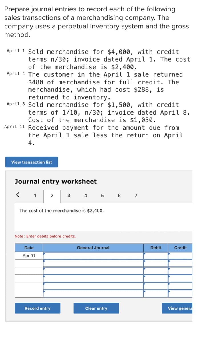 Prepare journal entries to record each of the following
sales transactions of a merchandising company. The
company uses a perpetual inventory system and the gross
method.
April 1 Sold merchandise for $4,000, with credit
terms n/30; invoice dated April 1. The cost
of the merchandise is $2,400.
April 4 The customer in the April 1 sale returned
$480 of merchandise for full credit. The
merchandise, which had cost $288, is
returned to inventory.
April 8 Sold merchandise for $1,500, with credit
terms of 1/10, n/30; invoice dated April 8.
Cost of the merchandise is $1,050.
April 11 Received payment for the amount due from
the April 1 sale less the return on April
4.
View transaction list
Journal entry worksheet
1
2
3
4
7
The cost of the merchandise is $2,400.
Note: Enter debits before credits.
Date
General Journal
Debit
Credit
Apr 01
Record entry
Clear entry
View genera
