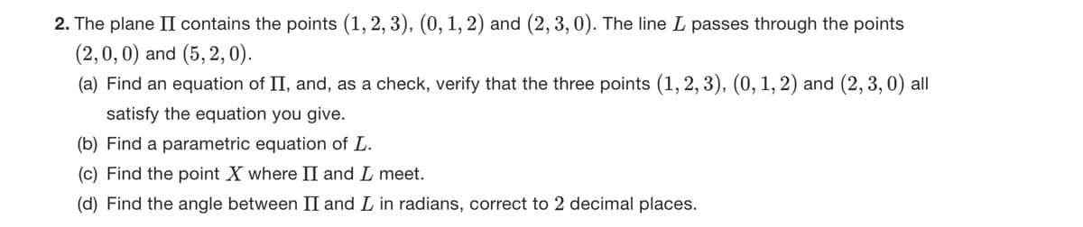 2. The plane II contains the points (1, 2, 3), (0, 1, 2) and (2, 3,0). The line L passes through the points
(2,0,0) and (5,2,0).
(a) Find an equation of II, and, as a check, verify that the three points (1, 2, 3), (0, 1, 2) and (2, 3,0) all
satisfy the equation you give.
(b) Find a parametric equation of L.
(c) Find the point X where II and I meet.
(d) Find the angle between II and I in radians, correct to 2 decimal places.