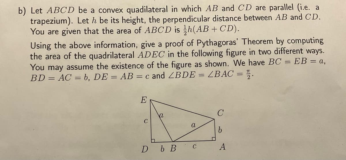 b) Let ABCD be a convex quadilateral in which AB and CD are parallel (i.e. a
trapezium). Let h be its height, the perpendicular distance between AB and CD.
You are given that the area of ABCD is h(AB + CD).
Using the above information, give a proof of Pythagoras' Theorem by computing
the area of the quadrilateral ADEC in the following figure in two different ways.
You may assume the existence of the figure as shown. We have BC = EB = a,
BD = AC = b, DE = AB = c and LBDE = ZBAC = 2.
E
C
a
D b B
a
C
C
b