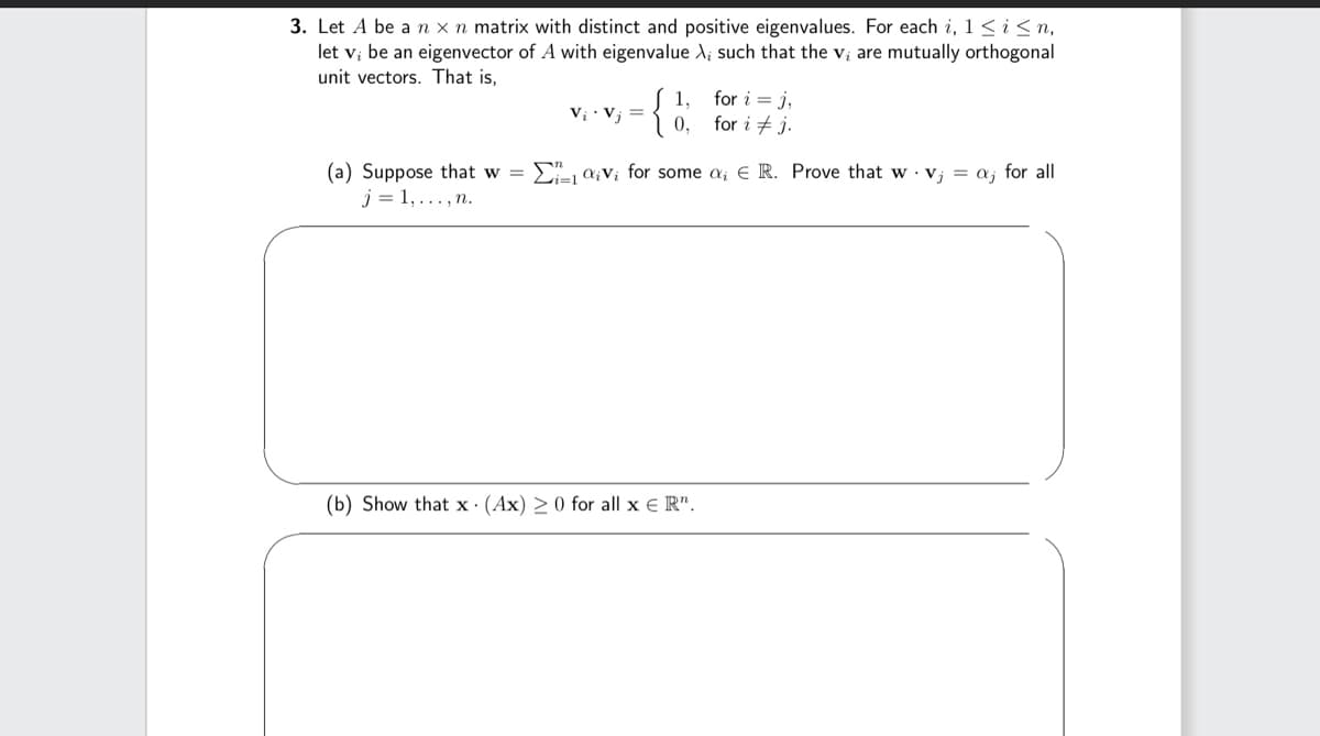 3. Let A be a n x n matrix with distinct and positive eigenvalues. For each i, 1 ≤ i ≤n,
let v; be an eigenvector of A with eigenvalue X, such that the v; are mutually orthogonal
unit vectors. That is,
={
Vį. Vj =
0,
for i = j,
for i j.
n
(a) Suppose that w = Ei=1 Vi for some a; E R. Prove that wv; = a; for all
j= 1,..., n.
(b) Show that x (Ax) ≥ 0 for all x ER".