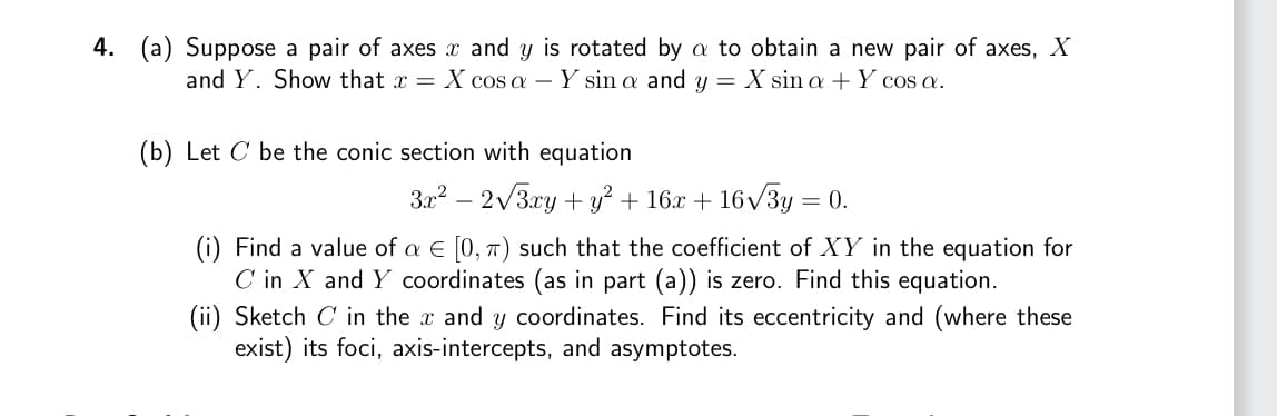 4. (a) Suppose a pair of axes x and y is rotated by a to obtain a new pair of axes, X
and Y. Show that x = X cos a - - Y sin a and y = X sin a + Y cos a.
(b) Let C be the conic section with equation
3x² - 2√3xy + y² + 16x + 16√3y = 0.
(i) Find a value of a € [0, π) such that the coefficient of XY in the equation for
C in X and Y coordinates (as in part (a)) is zero. Find this equation.
(ii) Sketch C in the x and y coordinates. Find its eccentricity and (where these
exist) its foci, axis-intercepts, and asymptotes.