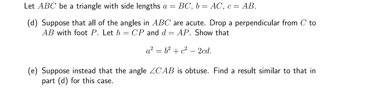 Let ABC be a triangle with side lengths a = BC, b= AC, c = AB.
(d) Suppose that all of the angles in ABC are acute. Drop a perpendicular from C to
AB with foot P. Let h = CP and d = AP. Show that
a²b²+ c²-2cd.
(e) Suppose instead that the angle ZCAB is obtuse. Find a result similar to that in
part (d) for this case.