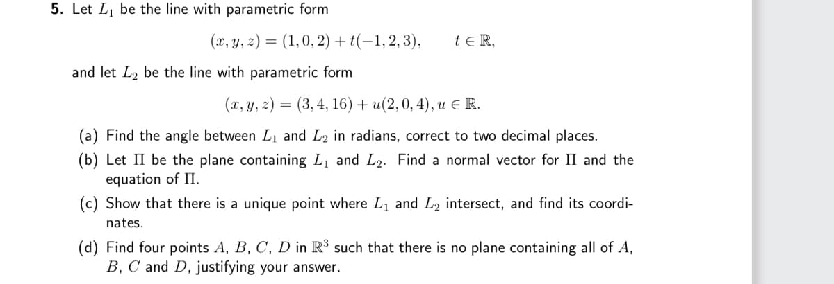 5. Let L₁ be the line with parametric form
(x, y, z) = (1, 0, 2) + (-1, 2, 3),
and let L₂ be the line with parametric form
t ER,
(x, y, z)=(3, 4, 16) + u(2, 0, 4), u € R.
(a) Find the angle between L₁ and L2 in radians, correct to two decimal places.
(b) Let II be the plane containing L₁ and L₂. Find a normal vector for II and the
equation of II.
(c) Show that there is a unique point where L₁ and L2 intersect, and find its coordi-
nates.
(d) Find four points A, B, C, D in R³ such that there is no plane containing all of A,
B, C and D, justifying your answer.