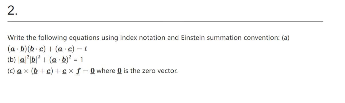 2.
Write the following equations using index notation and Einstein summation convention: (a)
(a b)(b.c) + (a.c) = t
.
2
(b) a²b²+ (a - b)² =
(c) ax (b+c) +ex f=0 where 0 is the zero vector.
= 1