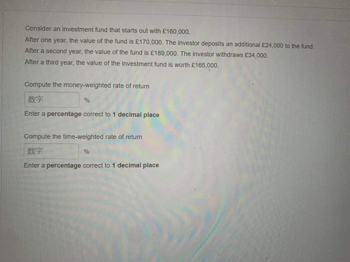 Consider an investment fund that starts out with £160,000.
After one year, the value of the fund is £170,000. The investor deposits an additional £24,000 to the fund.
After a second year, the value of the fund is £189,000. The investor withdraws £34,000.
After a third year, the value of the investment fund is worth £165,000.
Compute the money-weighted rate of return
数字
Enter a percentage correct to 1 decimal place
%
Compute the time-weighted rate of return
数字
Enter a percentage correct to 1 decimal place
%