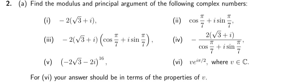 2. (a) Find the modulus and principal argument of the following complex numbers:
(i) -2(√3+i),
(iii)
- 2(√3+ i)(
ㅠ
COS + i sin 7),
(ii) COS
(iv)
ㅠ
π
7'
2(√3+ i)
ㅠ
COS + i sin
7
7
+ i sin
πT"
7
(vi) vei/2, where v E C.
(v) (-2√3-2i) ¹6,
For (vi) your answer should be in terms of the properties of v.