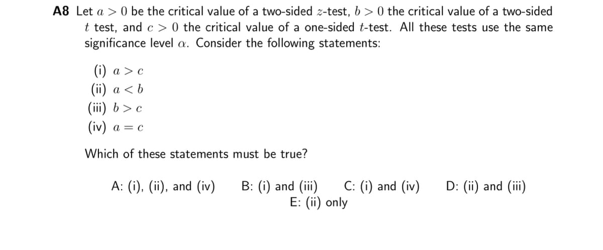 A8 Let a > 0 be the critical value of a two-sided z-test, b>0 the critical value of a two-sided
t test, and c> 0 the critical value of a one-sided t-test. All these tests use the same
significance level a. Consider the following statements:
(i) a > c
(ii) a <b
(iii) b> c
(iv) a = c
Which of these statements must be true?
A: (i), (ii), and (iv) B: (i) and (iii) C: (i) and (iv)
E: (ii) only
D: (ii) and (iii)