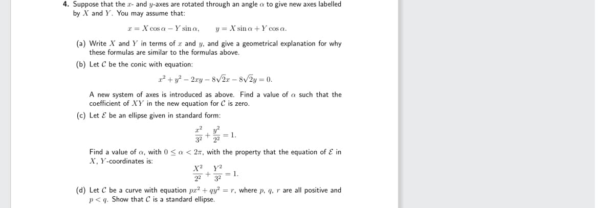 4. Suppose that the x- and y-axes are rotated through an angle o to give new axes labelled
by X and Y. You may assume that:
x = X cos a - Y sin a,
y X sin a + Y cos a.
(a) Write X and Y in terms of x and y, and give a geometrical explanation for why
these formulas are similar to the formulas above.
(b) Let C be the conic with equation:
x² + y² - 2xy-8√√2x - 8√/2y = 0.
A new system of axes is introduced as above. Find a value of a such that the
coefficient of XY in the new equation for C is zero.
(c) Let & be an ellipse given in standard form:
x²y²
+ = 1.
3² 22
Find a value of a, with 0 < a < 2, with the property that the equation of & in
X, Y-coordinates is:
X² Y²
+ = 1.
22 3²
1.
(d) Let C be a curve with equation pr² + qy² = r, where p, q, r are all positive and
p<q. Show that C is a standard ellipse.