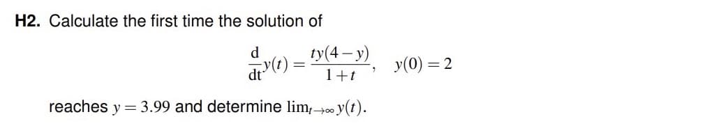 H2. Calculate the first time the solution of
ty(4-y)
1+t
reaches y = 3.99 and determine limt →∞ y(t).
d
y(t)
dt
y(0) = = 2