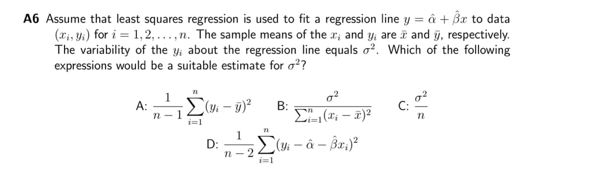 A6 Assume that least squares regression is used to fit a regression line y = â + 3x to data
(xi, yi) for i=1,2,..., n. The sample means of the x; and yi are and y, respectively.
The variability of the y; about the regression line equals 2. Which of the following
expressions would be a suitable estimate for o²?
A:
1
n-
1
n
Σ(y₁ - y)²
i=1
D:
1
n-2
n
i=1
B:
0²
Σï-₁(Xi − x)²
(Yi - â – Bx₂)²
n