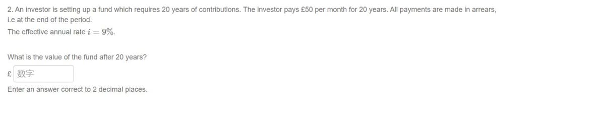 2. An investor is setting up a fund which requires 20 years of contributions. The investor pays £50 per month for 20 years. All payments are made in arrears,
i.e at the end of the period.
The effective annual rate i = 9%.
What is the value of the fund after 20 years?
£ 数字
Enter an answer correct to 2 decimal places.