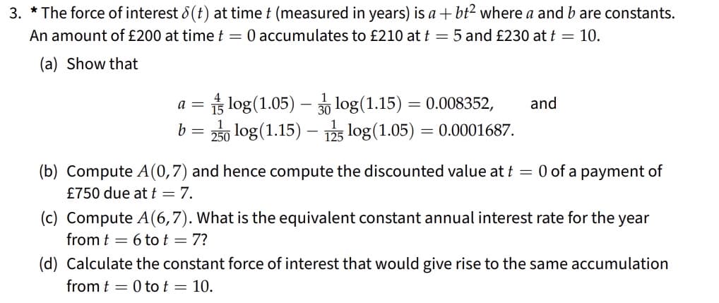 3. * The force of interest 8(t) at time t (measured in years) is a +bt² where a and b are constants.
An amount of £200 at time t = 0 accumulates to £210 at t = 5 and £230 at t = 10.
(a) Show that
a =
b =
log (1.05)-log(1.15) = 0.008352,
250 log (1.15) 15 log (1.05) = 0.0001687.
-
and
(b) Compute A(0,7) and hence compute the discounted value at t = 0 of a payment of
£750 due at t = 7.
(c) Compute A(6,7). What is the equivalent constant annual interest rate for the year
from t 6 to t = 7?
(d) Calculate the constant force of interest that would give rise to the same accumulation
from 0 to t = 10.