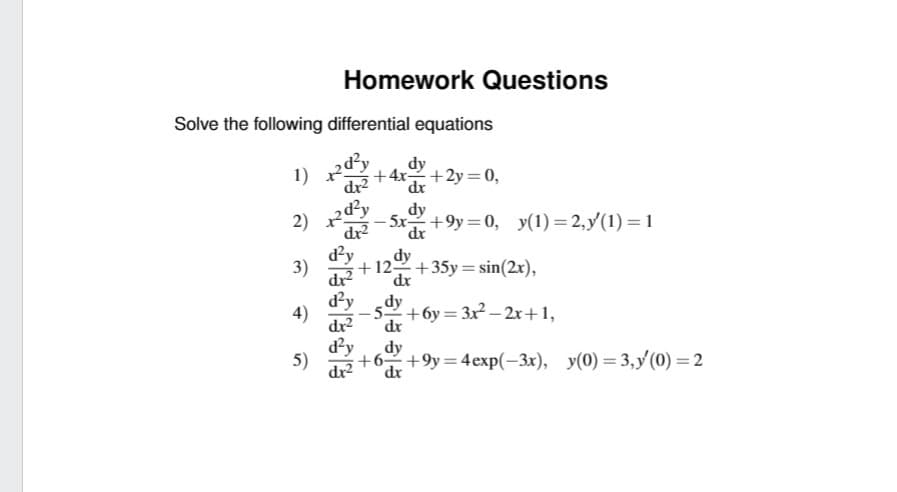 Solve the following differential equations
RB
dr²
1)
2)
3)
4)
Homework Questions
5)
2d²y dy
dx² dx
dr²
d²y
dy
+4x+2y=0,
dx
dx²
d²y
-5x +9y=0, y(1)=2,y(1)=1
dy
+12+35y = sin(2x),
dx
dy
-5+6y=3x²-2x+1,
+6+9y=4exp(-3x), y(0)=3,y (0) = 2
dx
dy