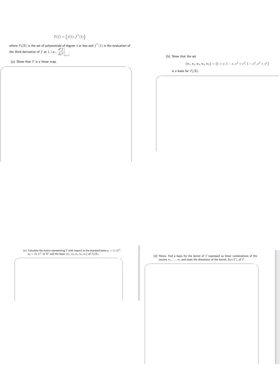 T(S)-(S(1),f" (1))
where P.(R) is the set of polynomials of degree 4 or less and f(1) is the evaluation of
the third derivative of f at 1, i.e.
(a) Show that T is a linear map.
(c) Calculate the matrix representing 7 with respect to the standard basis e,= (1,0).
e(0, 1) of R² and the basis (v₁, V2, Vs. Va. Vs) of P, (R).
(b) Show that the set
(V₁, V2, V3, V₁, Vs) = (1+z,1-2,²+³,1-¹,²+¹)
is a basis for P(R).
(d) Hence, find a basis for the kernel of T expressed as linear combinations of the
vectors V₁..., Vs and state the dimension of the kernel, Ker(7), of T.