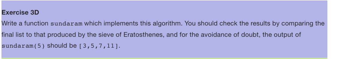 Exercise 3D
Write a function sundaram which implements this algorithm. You should check the results by comparing the
final list to that produced by the sieve of Eratosthenes, and for the avoidance of doubt, the output of
sundaram (5) should be [ 3,5,7,11].