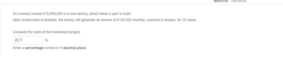 An investor invests £10,000,000 in a new factory, which takes a year to build.
After construction is finished, the factory will generate an income of £103,000 monthly, received in arrears, for 10 years.
Compute the yield of the investment project.
数字
Enter a percentage correct to 1 decimal place
%
剩余时间:103:39:32