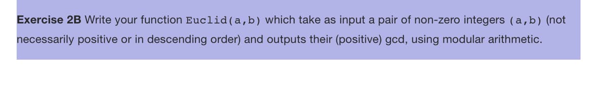 Exercise 2B Write your function Euclid (a, b) which take as input a pair of non-zero integers (a,b) (not
necessarily positive or in descending order) and outputs their (positive) gcd, using modular arithmetic.