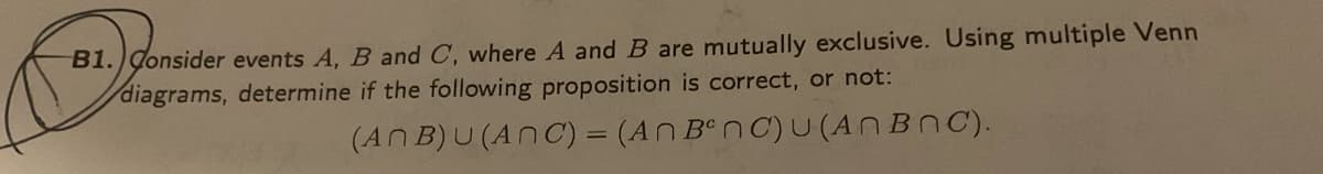 B1. Consider events A, B and C, where A and B are mutually exclusive. Using multiple Venn
diagrams, determine if the following proposition is correct, or not:
(ANB)U(ANC) = (An
BenC)u(ANBNC).
