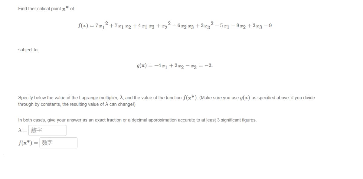 Find ther critical point x* of
subject to
2
2
f(x) = 7x₁² +7x1 x2 + 4x1 x3 + x₂² -6x2 x3 + 3x31
₂2-5x₁-9x2+3x3 −9
g(x) = 4x1 + 2x₂ − x3 = -2.
Specify below the value of the Lagrange multiplier, A, and the value of the function f(x*). (Make sure you use g(x) as specified above: if you divide
through by constants, the resulting value of X can change!)
In both cases, give your answer as an exact fraction or a decimal approximation accurate to at least 3 significant figures.
入= 数字
f(x*) = 7