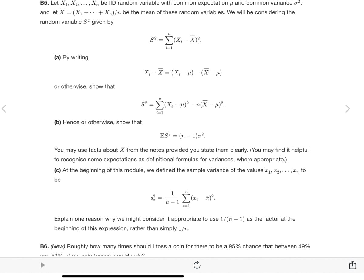 B5. Let X₁, X₂, ..., Xn be IID random variable with common expectation µ and common variance o²,
and let X = (X₁ + + X₂)/n be the mean of these random variables. We will be considering the
random variable S² given by
(a) By writing
or otherwise, show that
S²
(b) Hence or otherwise, show that
n
S² = (x₁ - x)².
= Ĺ(X₂
i=1
X₁ X = (X₁-μ) - (x-μ)
= Σ(X; -μ)² - n(X - μ)².
i=1
ES² = (n-1)0².
You may use facts about X from the notes provided you state them clearly. (You may find it helpful
to recognise some expectations as definitional formulas for variances, where appropriate.)
(c) At the beginning of this module, we defined the sample variance of the values x₁, x2,...,xn to
be
S =
1
n-1
n
i=1
((x₁ - x)².
Explain one reason why we might consider it appropriate to use 1/(n-1) as the factor at the
beginning of this expression, rather than simply 1/n.
B6. (New) Roughly how many times should I toss a coin for there to be a 95% chance that between 49%
and 510/
of my nain toon land Honda?