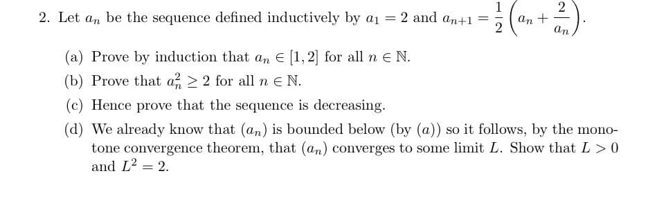 1
2. Let an be the sequence defined inductively by a₁ = 2 and an+1 =
(a) Prove by induction that an € [1, 2] for all n € N.
(b) Prove that a ≥2 for all ne N.
an +
an
(c) Hence prove that the sequence is decreasing.
(d) We already know that (an) is bounded below (by (a)) so it follows, by the mono-
tone convergence theorem, that (an) converges to some limit L. Show that L>0
and L² = 2.