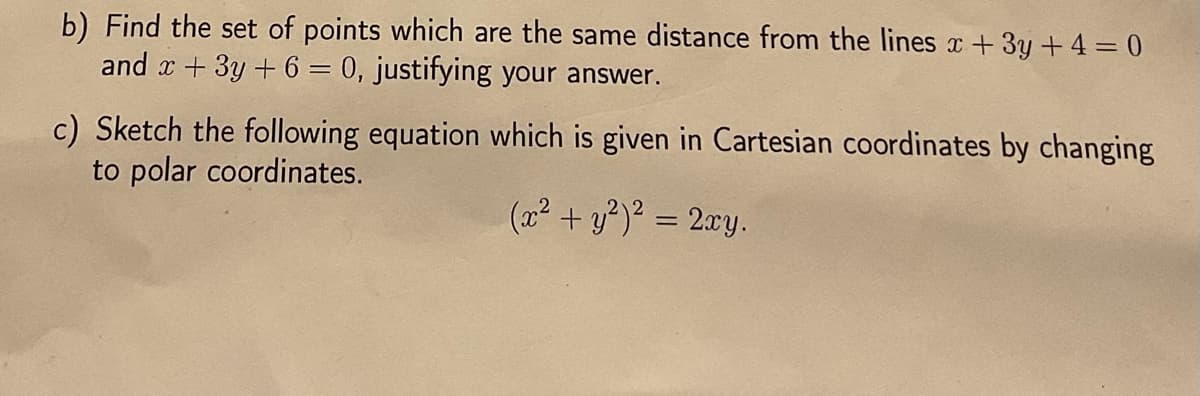 b) Find the set of points which are the same distance from the lines x + 3y + 4 = 0
and x + 3y + 6 = 0, justifying your answer.
c) Sketch the following equation which is given in Cartesian coordinates by changing
to polar coordinates.
(x² + y²)² = 2xy.