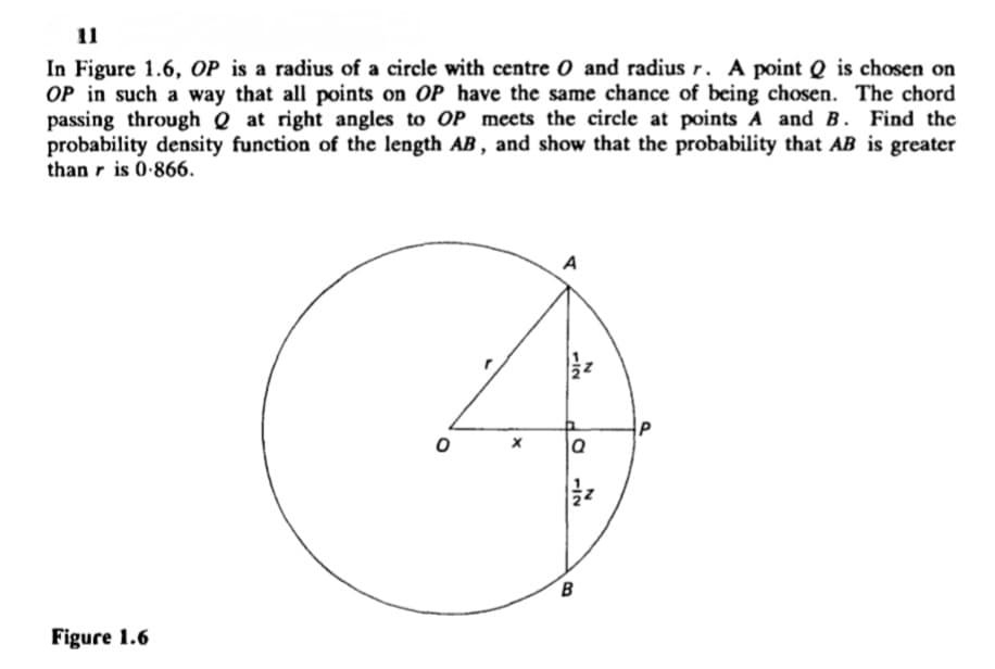 11
In Figure 1.6, OP is a radius of a circle with centre O and radius r. A point Q is chosen on
OP in such a way that all points on OP have the same chance of being chosen. The chord
passing through Q at right angles to OP meets the circle at points A and B. Find the
probability density function of the length AB, and show that the probability that AB is greater
than r is 0-866.
A
P
B.
Figure 1.6
